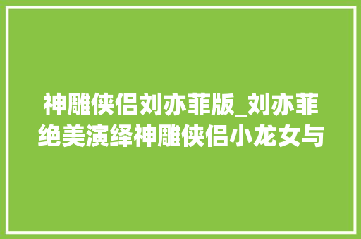 神雕侠侣刘亦菲版_刘亦菲绝美演绎神雕侠侣小龙女与杨过共赴一场跨越时空