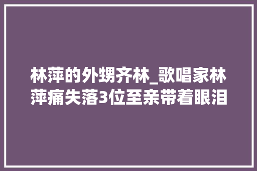 林萍的外甥齐林_歌唱家林萍痛失落3位至亲带着眼泪前行 工作总结范文