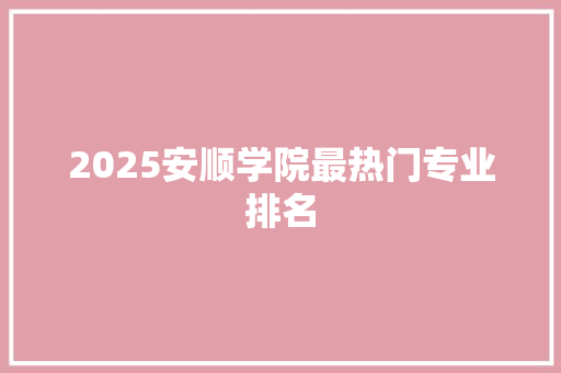 2025安顺学院最热门专业排名