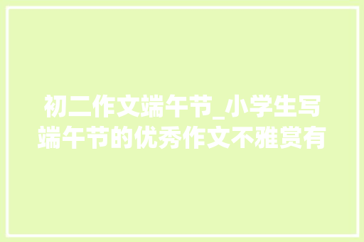 初二作文端午节_小学生写端午节的优秀作文不雅赏有趣的端午节