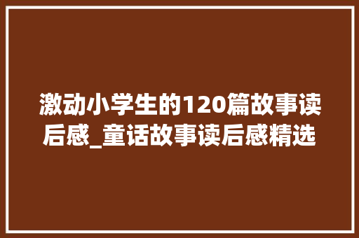 激动小学生的120篇故事读后感_童话故事读后感精选25篇 演讲稿范文