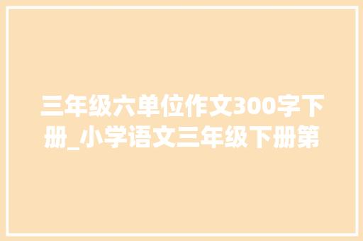 三年级六单位作文300字下册_小学语文三年级下册第六单元习作身边有特点的人