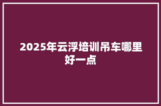 2025年云浮培训吊车哪里好一点