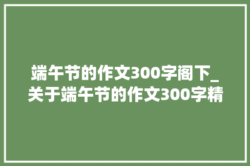 端午节的作文300字阁下_关于端午节的作文300字精选91篇 职场范文