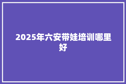 2025年六安带娃培训哪里好