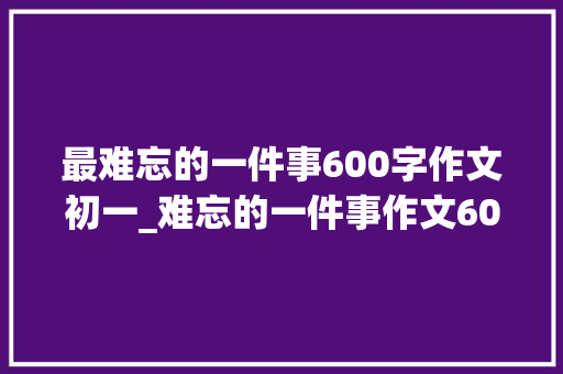 最难忘的一件事600字作文初一_难忘的一件事作文600字初中生