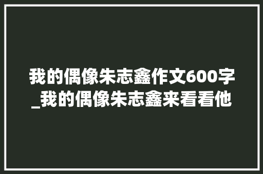 我的偶像朱志鑫作文600字_我的偶像朱志鑫来看看他们的偶像