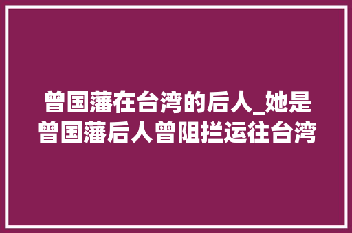 曾国藩在台湾的后人_她是曾国藩后人曾阻拦运往台湾800余箱文物55岁含恨跳塔自杀