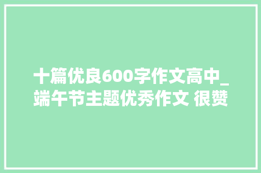 十篇优良600字作文高中_端午节主题优秀作文 很赞的优秀端午节学生作文 600字