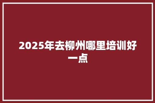 2025年去柳州哪里培训好一点