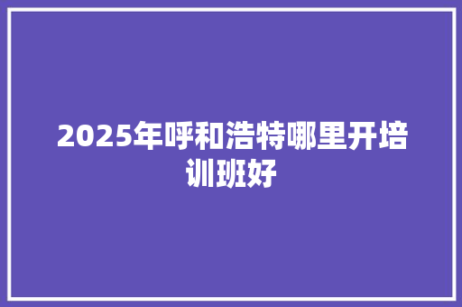 2025年呼和浩特哪里开培训班好