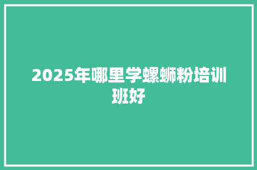 2025年哪里学螺蛳粉培训班好