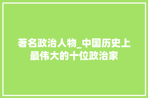 著名政治人物_中国历史上最伟大的十位政治家 学术范文