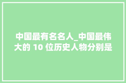 中国最有名名人_中国最伟大的 10 位历史人物分别是谁呢看看和你心目中的一样吗