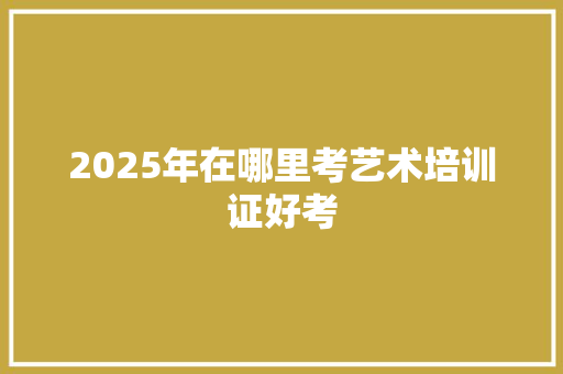 2025年在哪里考艺术培训证好考 未命名