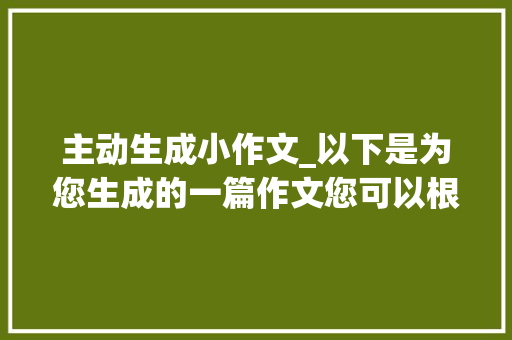 主动生成小作文_以下是为您生成的一篇作文您可以根据实际需求进行修改