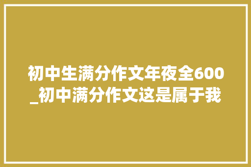 初中生满分作文年夜全600_初中满分作文这是属于我的色彩