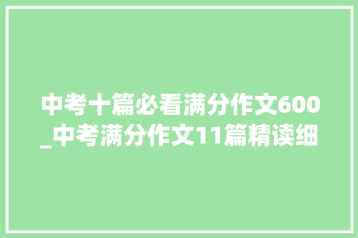 中考十篇必看满分作文600_中考满分作文11篇精读细研总有一篇让你受益匪浅