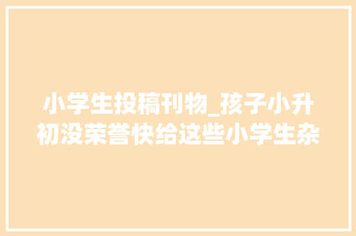 小学生投稿刊物_孩子小升初没荣誉快给这些小学生杂志投稿吧 申请书范文