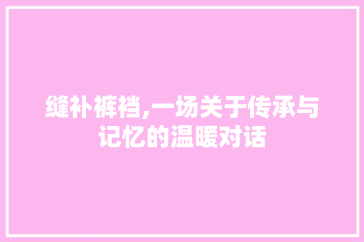 缝补裤裆,一场关于传承与记忆的温暖对话