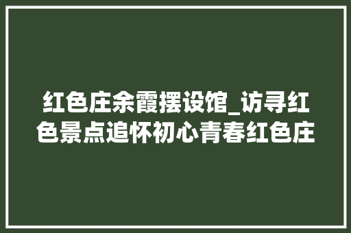 红色庄余霞摆设馆_访寻红色景点追怀初心青春红色庄余霞陈设馆