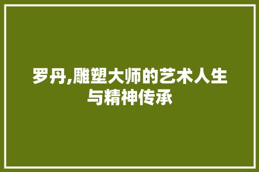 罗丹,雕塑大师的艺术人生与精神传承