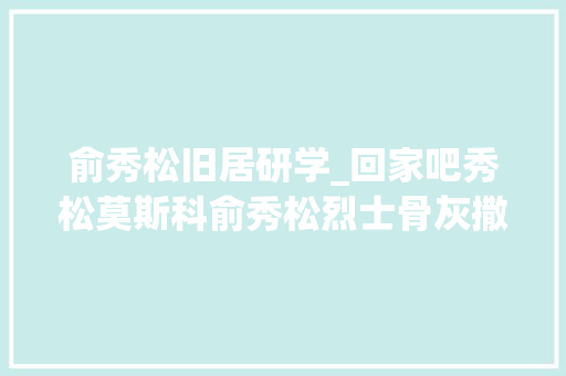 俞秀松旧居研学_回家吧秀松莫斯科俞秀松烈士骨灰撒放处纪念土还乡