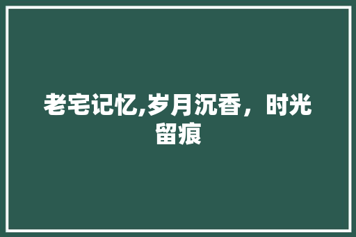 老宅记忆,岁月沉香，时光留痕