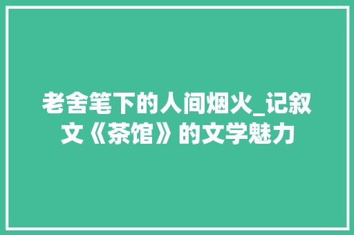 老舍笔下的人间烟火_记叙文《茶馆》的文学魅力