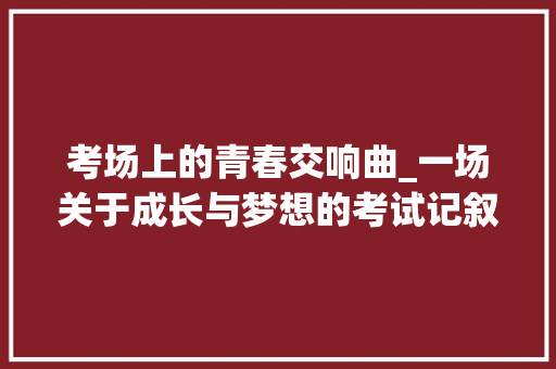 考场上的青春交响曲_一场关于成长与梦想的考试记叙