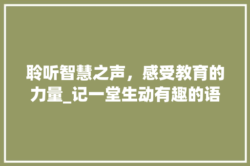 聆听智慧之声，感受教育的力量_记一堂生动有趣的语文课