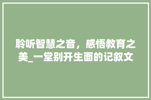 聆听智慧之音，感悟教育之美_一堂别开生面的记叙文听课记录