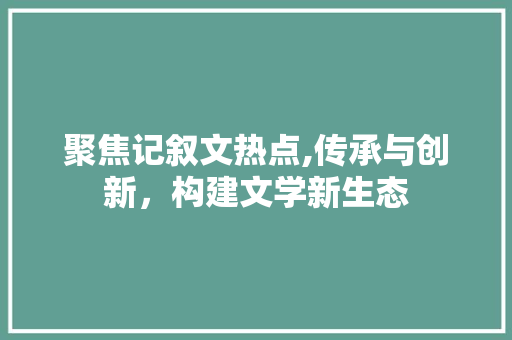 聚焦记叙文热点,传承与创新，构建文学新生态