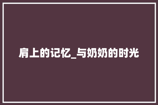 肩上的记忆_与奶奶的时光 报告范文