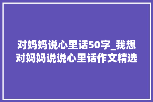 对妈妈说心里话50字_我想对妈妈说说心里话作文精选26篇