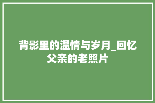 背影里的温情与岁月_回忆父亲的老照片