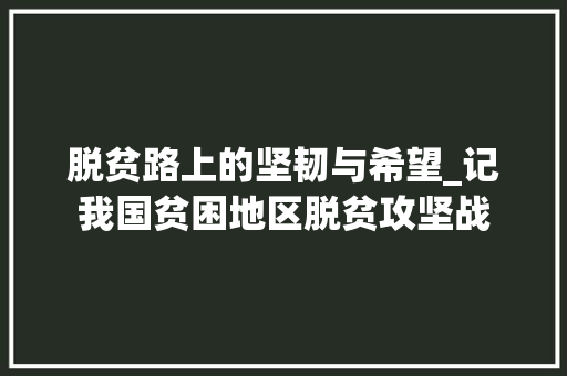 脱贫路上的坚韧与希望_记我国贫困地区脱贫攻坚战