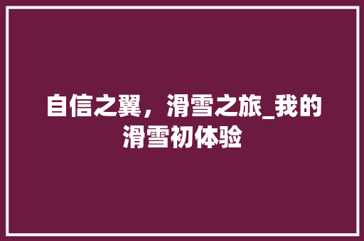 自信之翼，滑雪之旅_我的滑雪初体验 工作总结范文