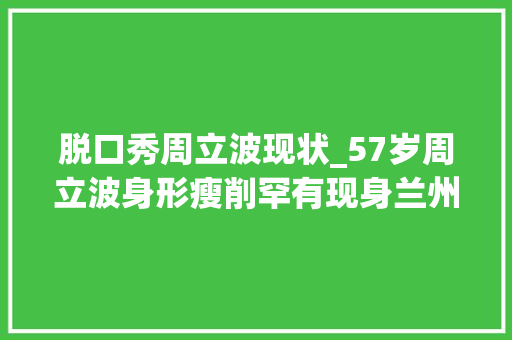 脱口秀周立波现状_57岁周立波身形瘦削罕有现身兰州妻子胡洁全程陪伴旁边