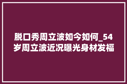 脱口秀周立波如今如何_54岁周立波近况曝光身材发福靠商演捞金拄拐棍行走神色痛楚