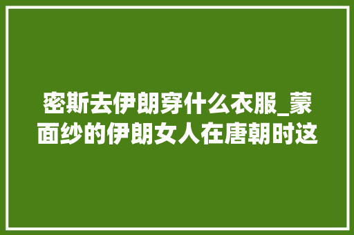 密斯去伊朗穿什么衣服_蒙面纱的伊朗女人在唐朝时这么大年夜胆时尚穿紧身低胸