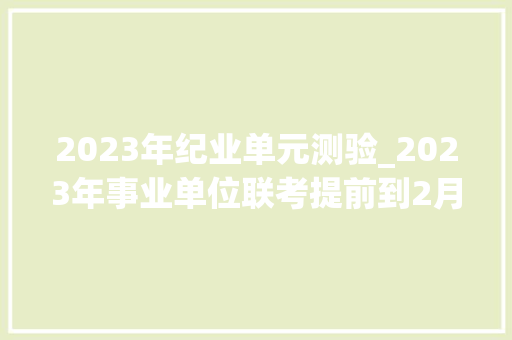 2023年纪业单元测验_2023年事业单位联考提前到2月出通知书记看看都有哪些人适合报考