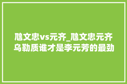 虺文忠vs元齐_虺文忠元齐乌勒质谁才是李元芳的最劲敌手