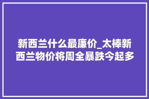 新西兰什么最廉价_太棒新西兰物价将周全暴跌今起多了一个剁手地实测比拟真的便宜