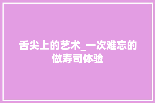 舌尖上的艺术_一次难忘的做寿司体验