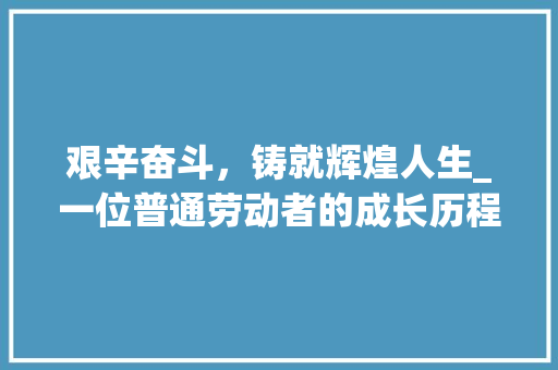 艰辛奋斗，铸就辉煌人生_一位普通劳动者的成长历程