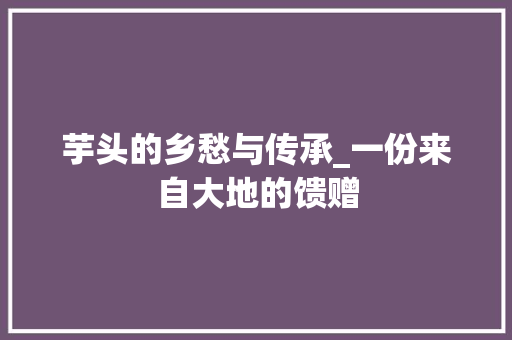 芋头的乡愁与传承_一份来自大地的馈赠