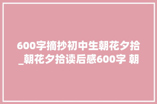 600字摘抄初中生朝花夕拾_朝花夕拾读后感600字 朝花夕拾好词好句摘抄 学术范文