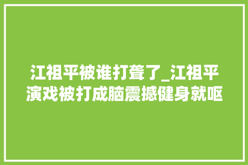 江祖平被谁打聋了_江祖平演戏被打成脑震撼健身就呕吐当事人下跪都无法被原谅