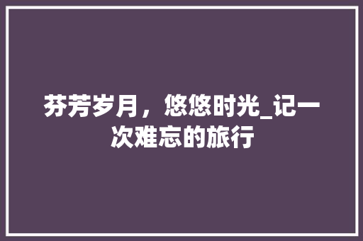 芬芳岁月，悠悠时光_记一次难忘的旅行